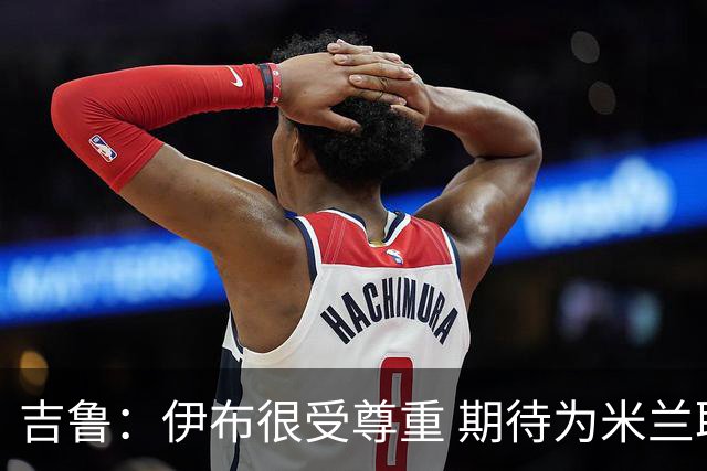 吉鲁：伊布很受尊重 期待为米兰取得伟大的成就
